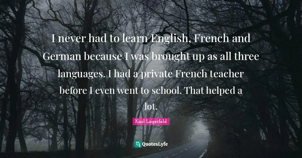 I never had to learn English, French and German because I was brought up as all three languages. I had a private French teacher before I even went to school. That helped a lot.