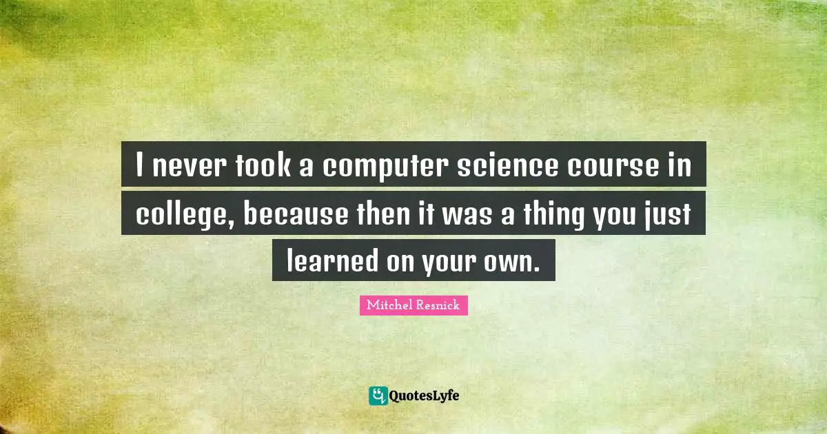 I never took a computer science course in college, because then it was a thing you just learned on your own.