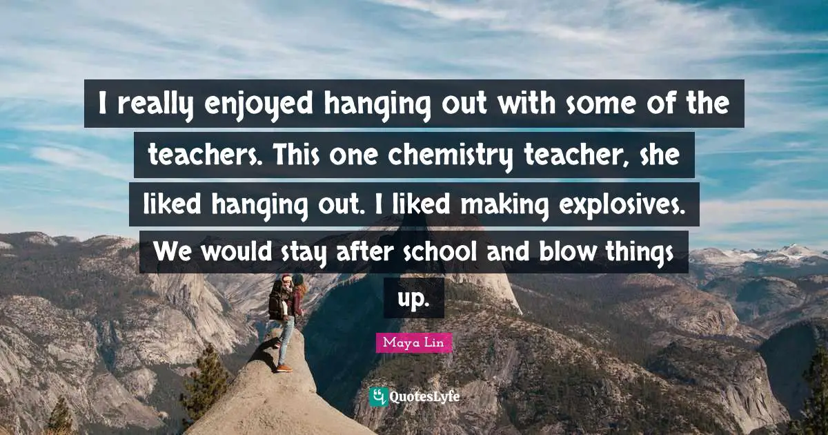 I really enjoyed hanging out with some of the teachers. This one chemistry teacher, she liked hanging out. I liked making explosives. We would stay after school and blow things up.