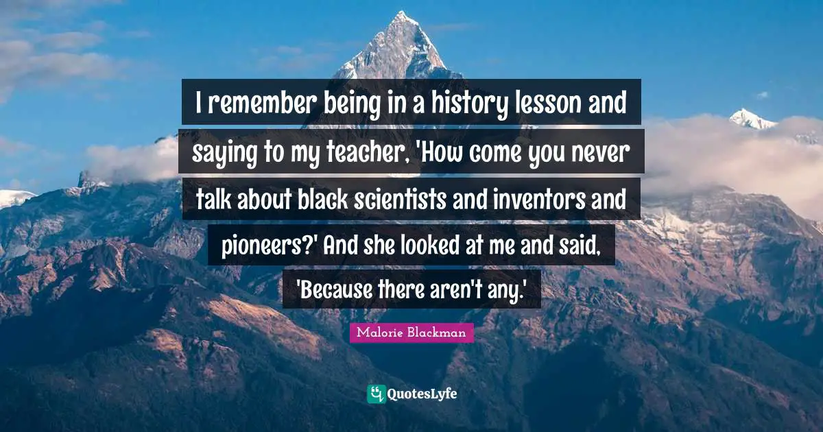 Malorie Blackman Quotes: "I remember being in a history lesson and saying to my teacher, 'How come you never talk about black scientists and inventors and pioneers?' And she looked at me and said, 'Because there aren't any.'"