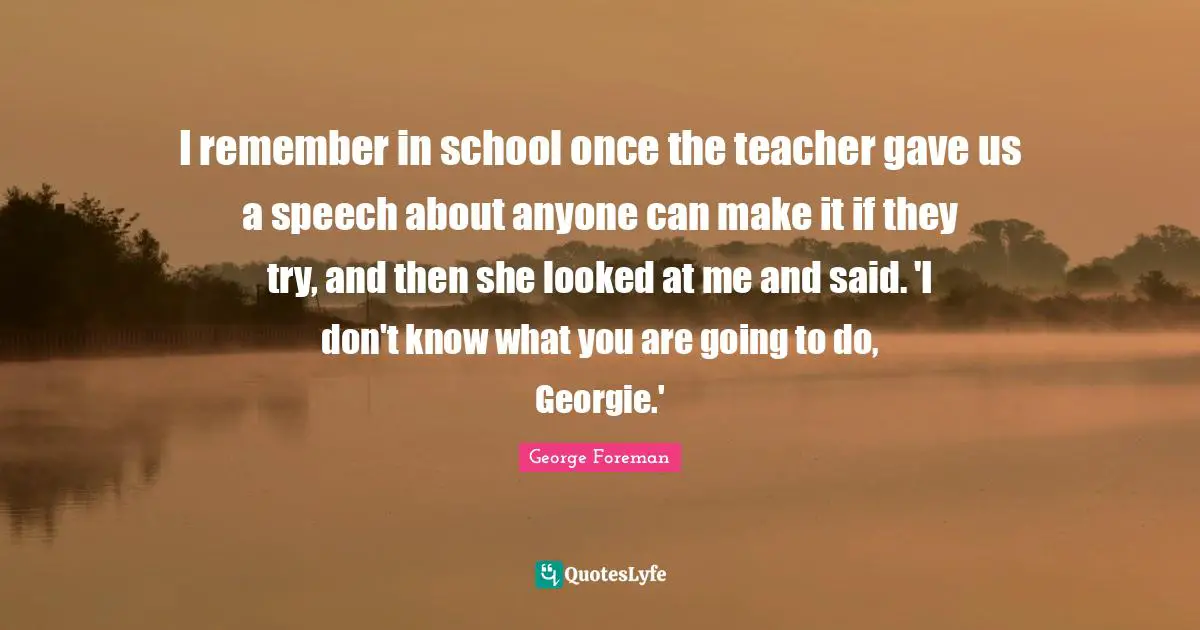 I remember in school once the teacher gave us a speech about anyone can make it if they try, and then she looked at me and said. 'I don't know what you are going to do, Georgie.'