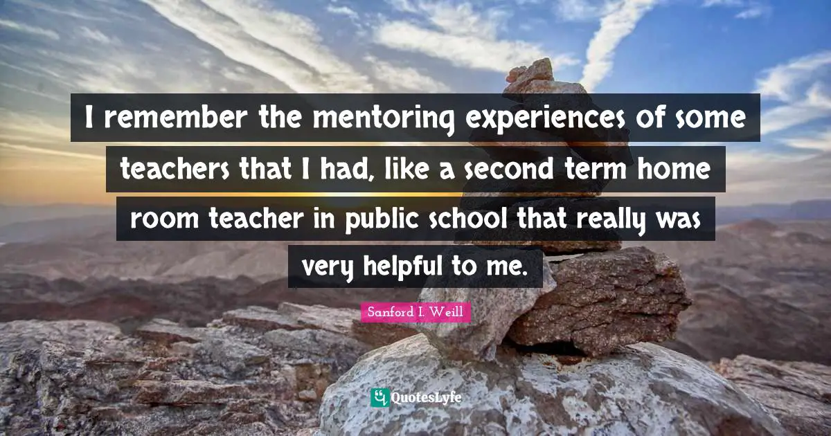 I remember the mentoring experiences of some teachers that I had, like a second term home room teacher in public school that really was very helpful to me.