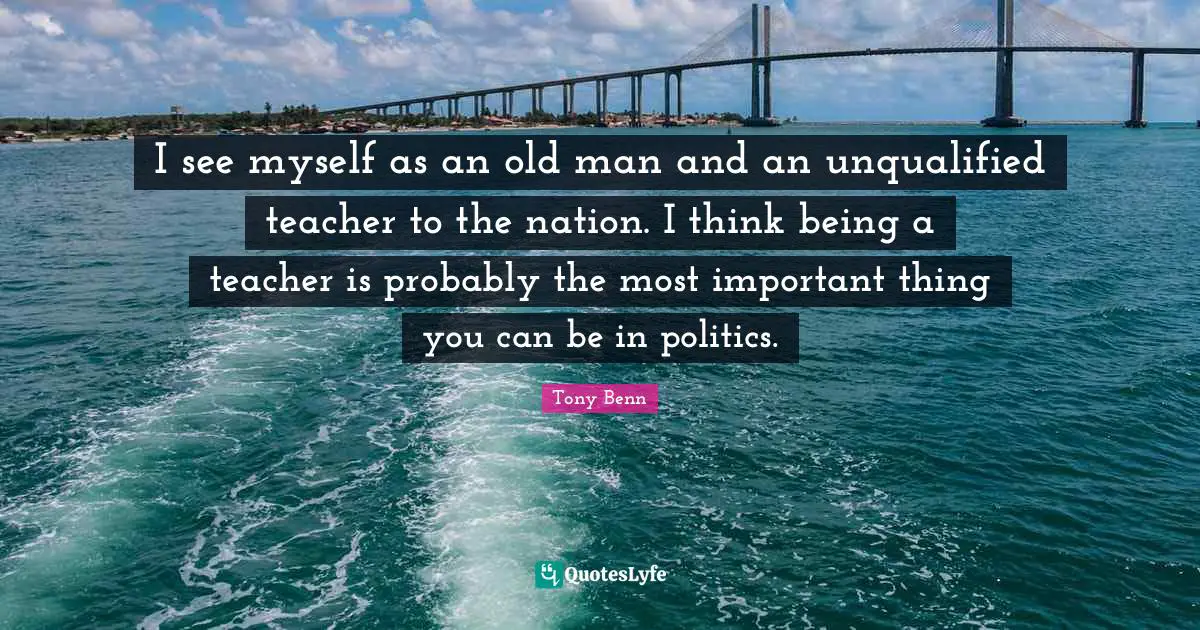 I see myself as an old man and an unqualified teacher to the nation. I think being a teacher is probably the most important thing you can be in politics.