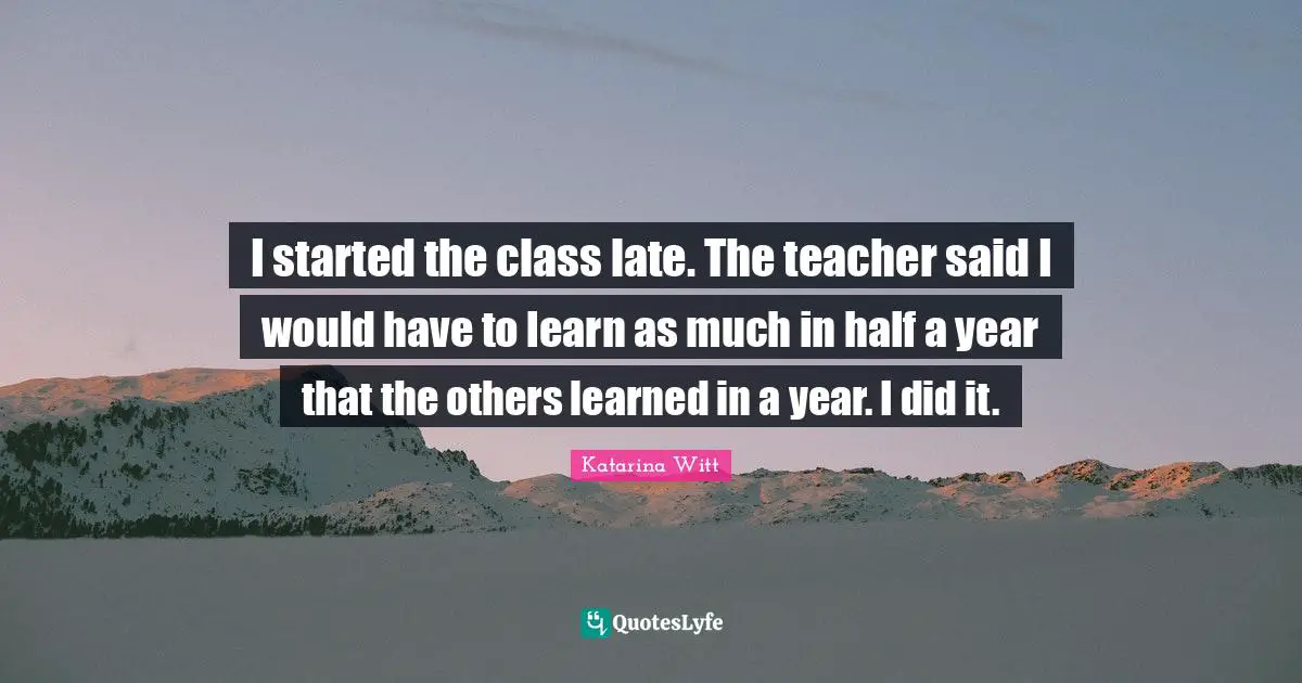 I started the class late. The teacher said I would have to learn as much in half a year that the others learned in a year. I did it.