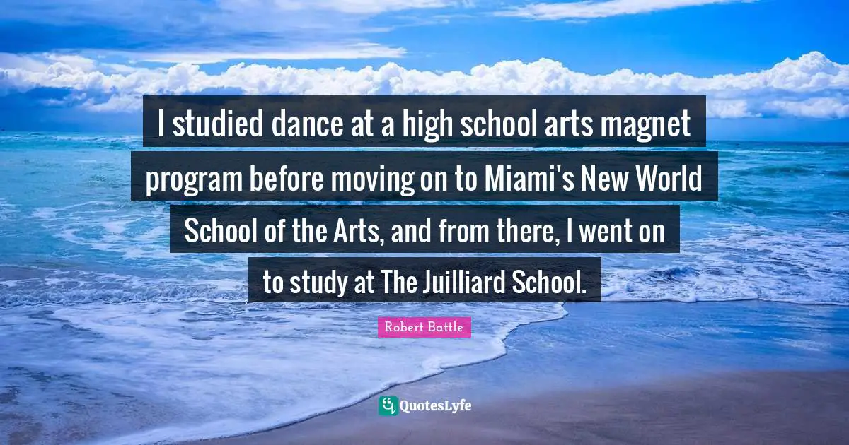 Robert Battle Quotes: "I studied dance at a high school arts magnet program before moving on to Miami's New World School of the Arts, and from there, I went on to study at The Juilliard School."