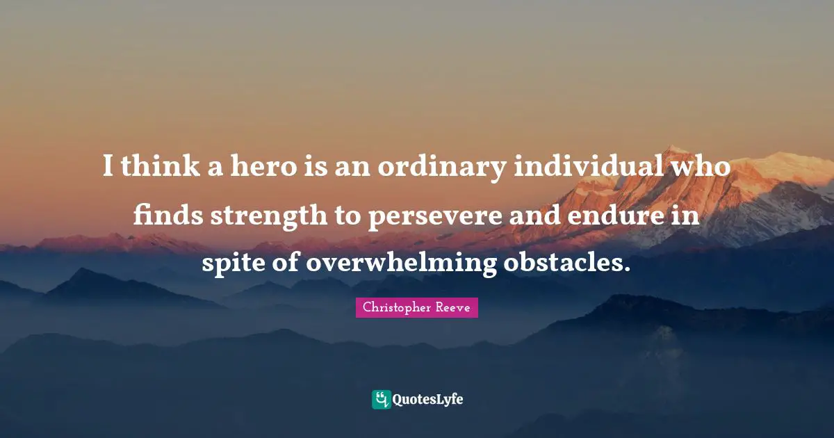 I think a hero is an ordinary individual who finds strength to persevere and endure in spite of overwhelming obstacles.