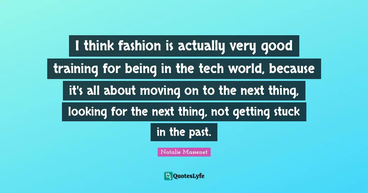 I think fashion is actually very good training for being in the tech world, because it's all about moving on to the next thing, looking for the next thing, not getting stuck in the past.