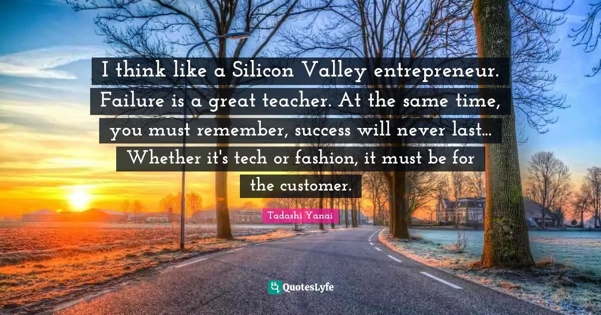 I think like a Silicon Valley entrepreneur. Failure is a great teacher. At the same time, you must remember, success will never last... Whether it's tech or fashion, it must be for the customer.