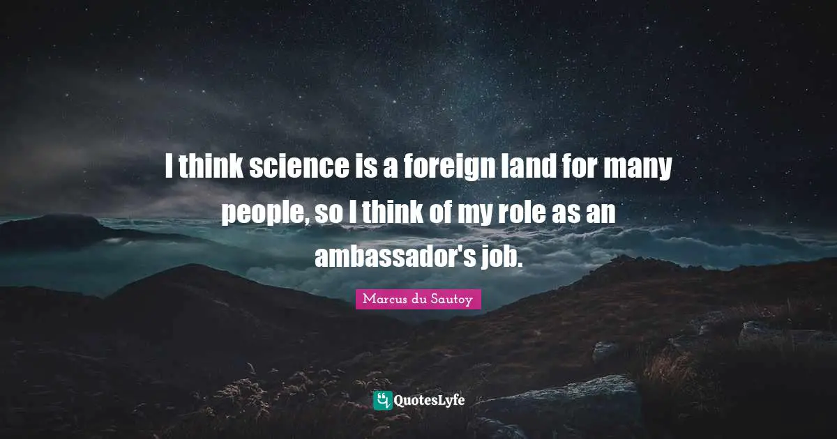 I think science is a foreign land for many people, so I think of my role as an ambassador's job.