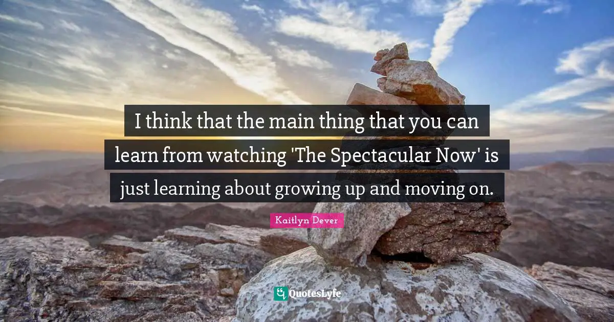 I think that the main thing that you can learn from watching 'The Spectacular Now' is just learning about growing up and moving on.
