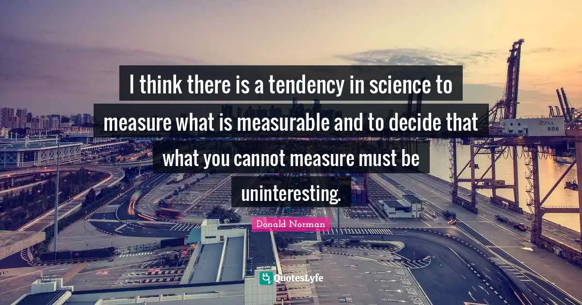 I think there is a tendency in science to measure what is measurable and to decide that what you cannot measure must be uninteresting.