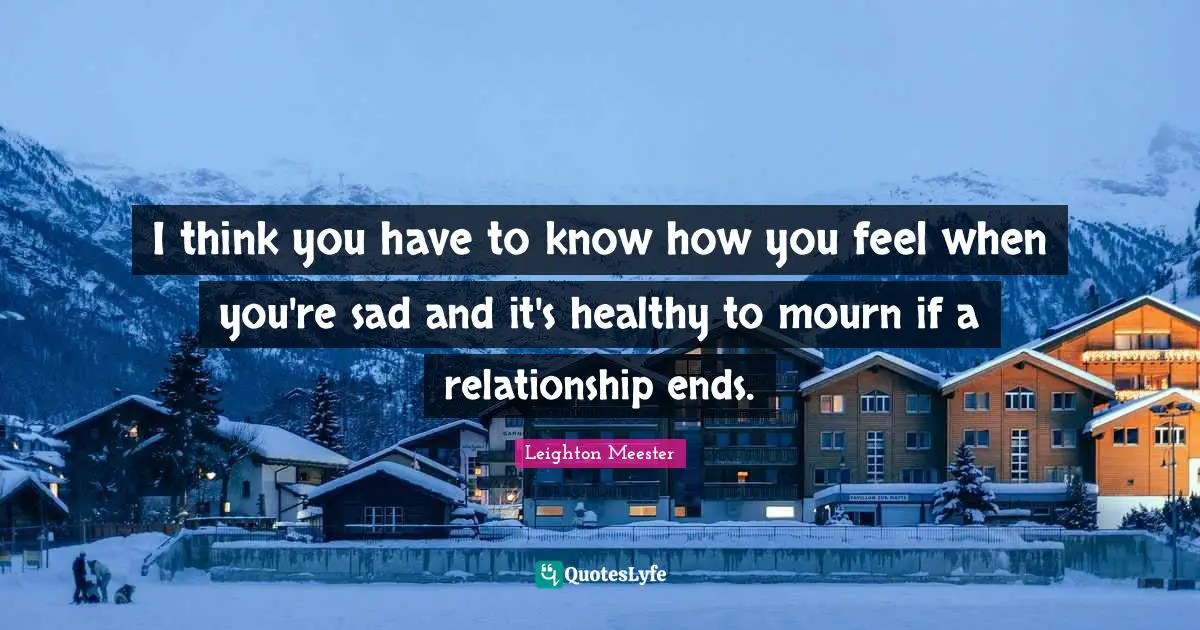 I think you have to know how you feel when you're sad and it's healthy to mourn if a relationship ends.