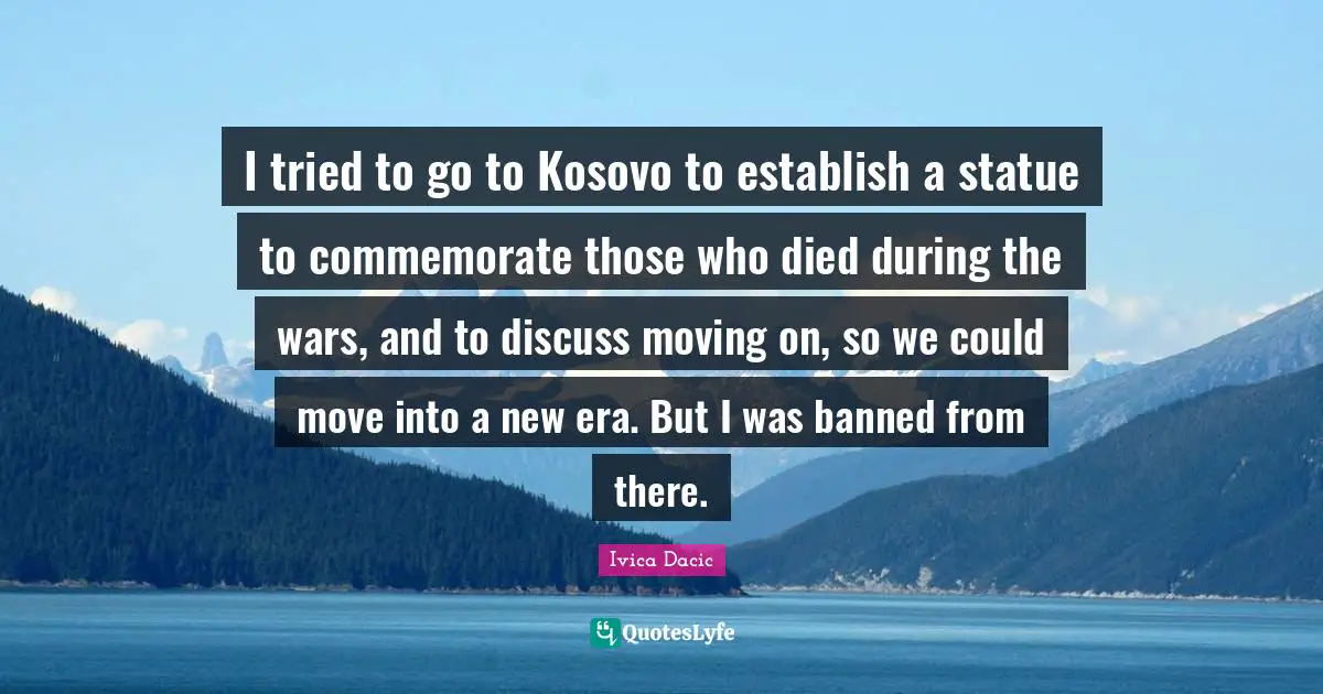 I tried to go to Kosovo to establish a statue to commemorate those who died during the wars, and to discuss moving on, so we could move into a new era. But I was banned from there.