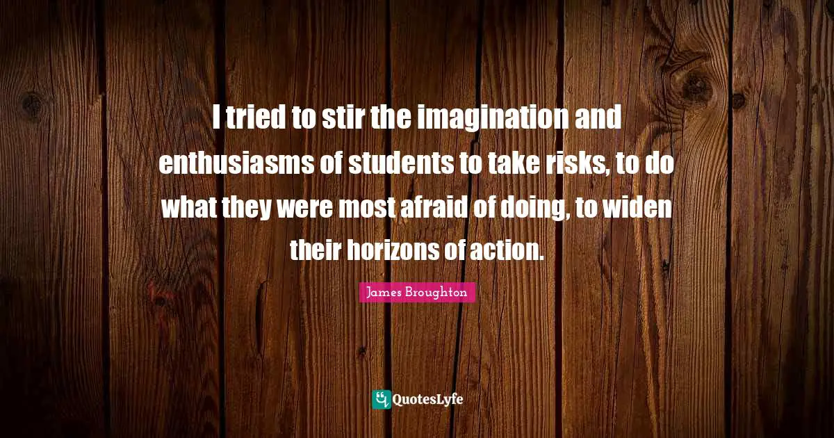 I tried to stir the imagination and enthusiasms of students to take risks, to do what they were most afraid of doing, to widen their horizons of action.