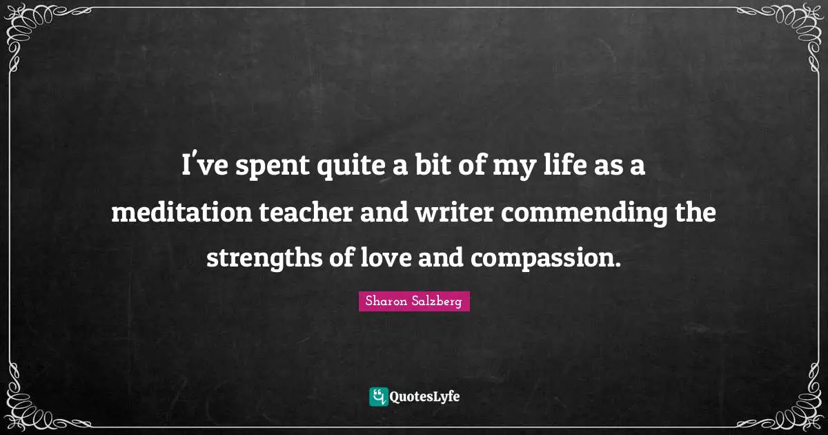 I've spent quite a bit of my life as a meditation teacher and writer commending the strengths of love and compassion.