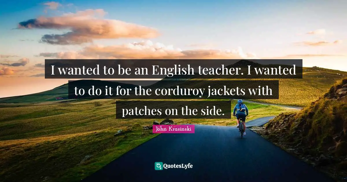 I wanted to be an English teacher. I wanted to do it for the corduroy jackets with patches on the side.