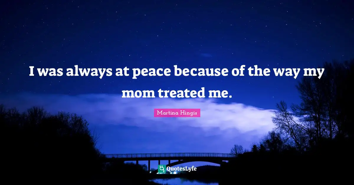 I was always at peace because of the way my mom treated me.