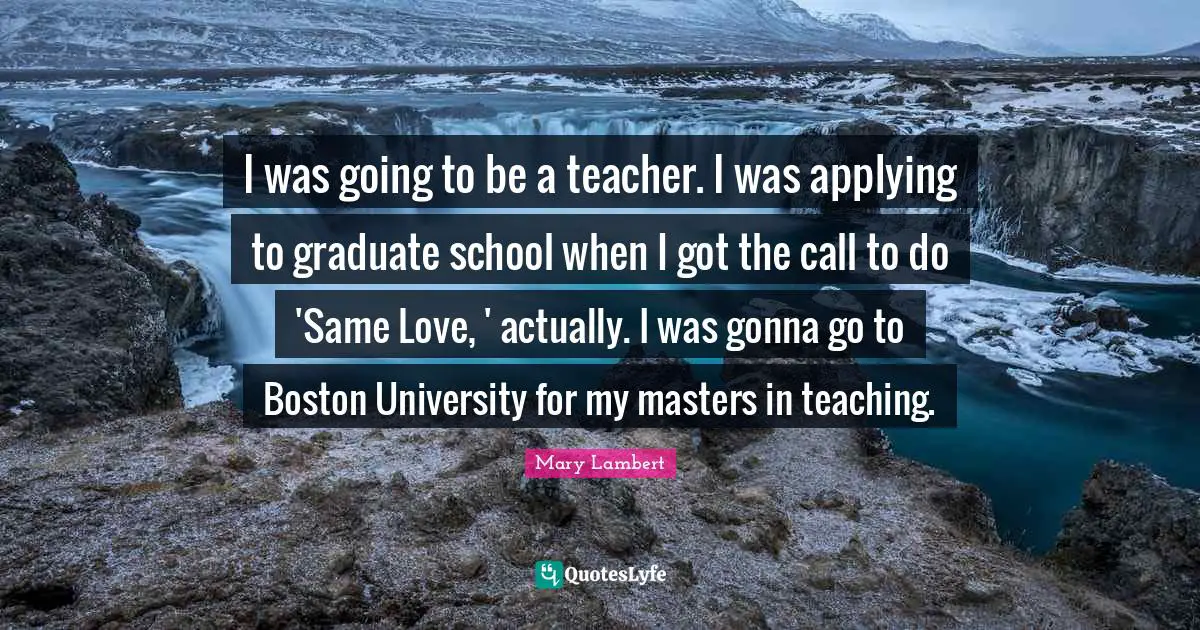 I was going to be a teacher. I was applying to graduate school when I got the call to do 'Same Love, ' actually. I was gonna go to Boston University for my masters in teaching.