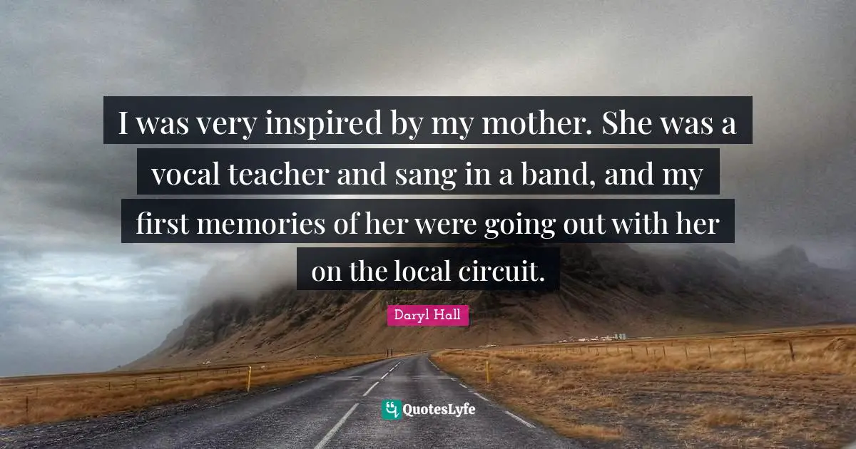 I was very inspired by my mother. She was a vocal teacher and sang in a band, and my first memories of her were going out with her on the local circuit.