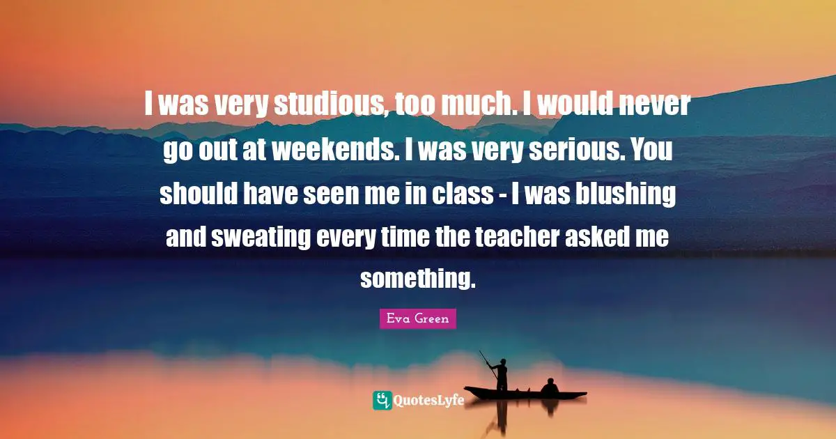 I was very studious, too much. I would never go out at weekends. I was very serious. You should have seen me in class - I was blushing and sweating every time the teacher asked me something.