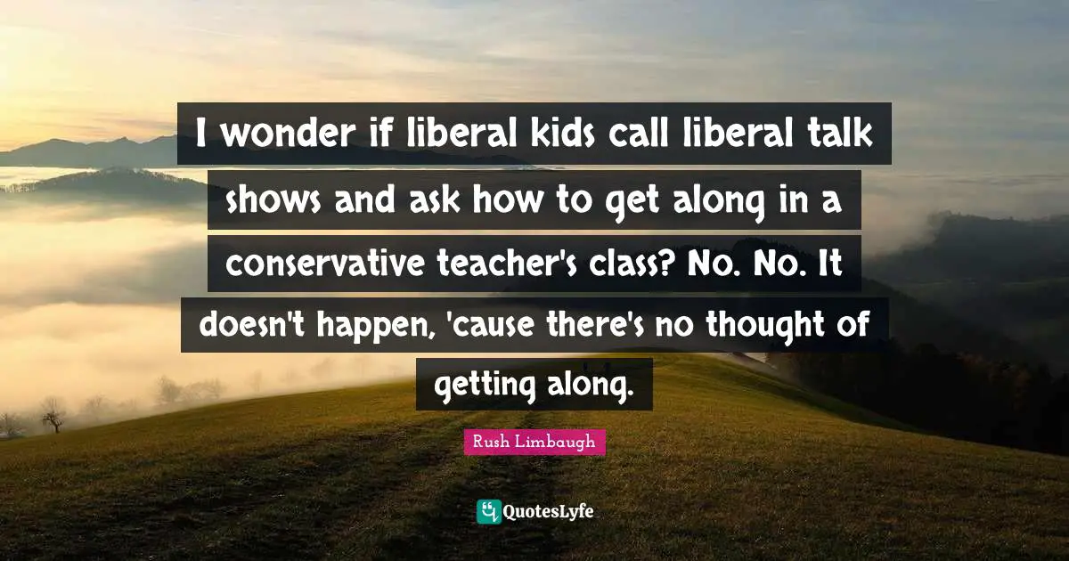 I wonder if liberal kids call liberal talk shows and ask how to get along in a conservative teacher's class? No. No. It doesn't happen, 'cause there's no thought of getting along.