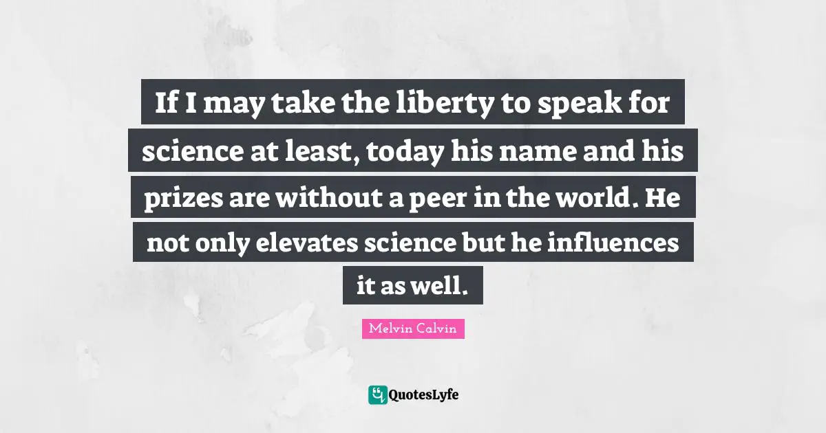 If I may take the liberty to speak for science at least, today his name and his prizes are without a peer in the world. He not only elevates science but he influences it as well.