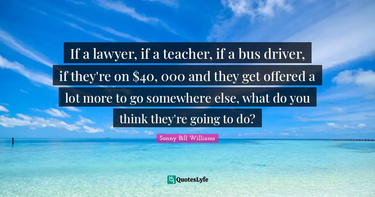 If a lawyer, if a teacher, if a bus driver, if they're on $40, 000 and they get offered a lot more to go somewhere else, what do you think they're going to do?
