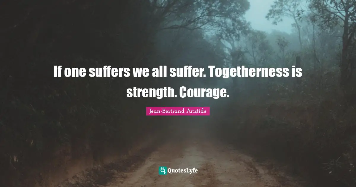 If one suffers we all suffer. Togetherness is strength. Courage.