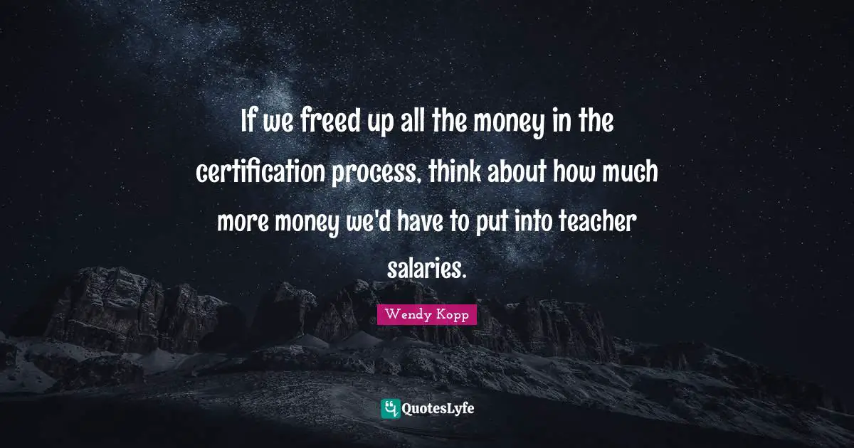 If we freed up all the money in the certification process, think about how much more money we'd have to put into teacher salaries.