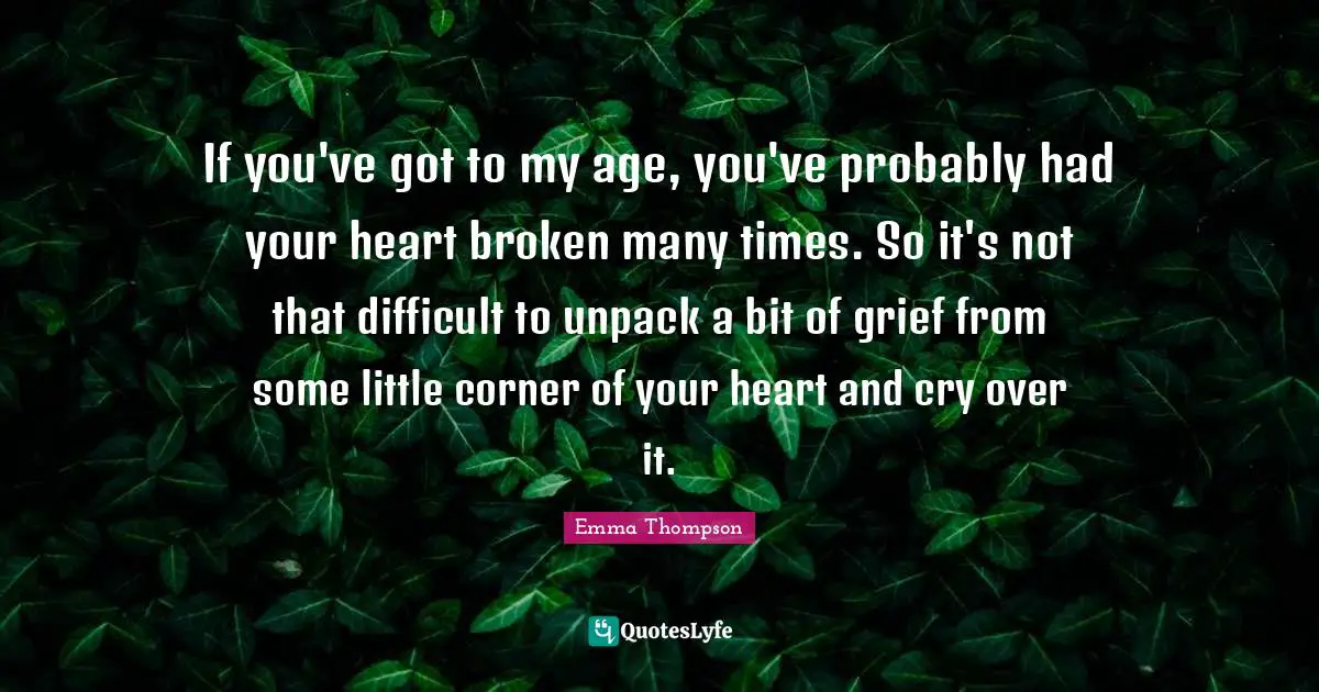 Emma Thompson Quotes: "If you've got to my age, you've probably had your heart broken many times. So it's not that difficult to unpack a bit of grief from some little corner of your heart and cry over it."