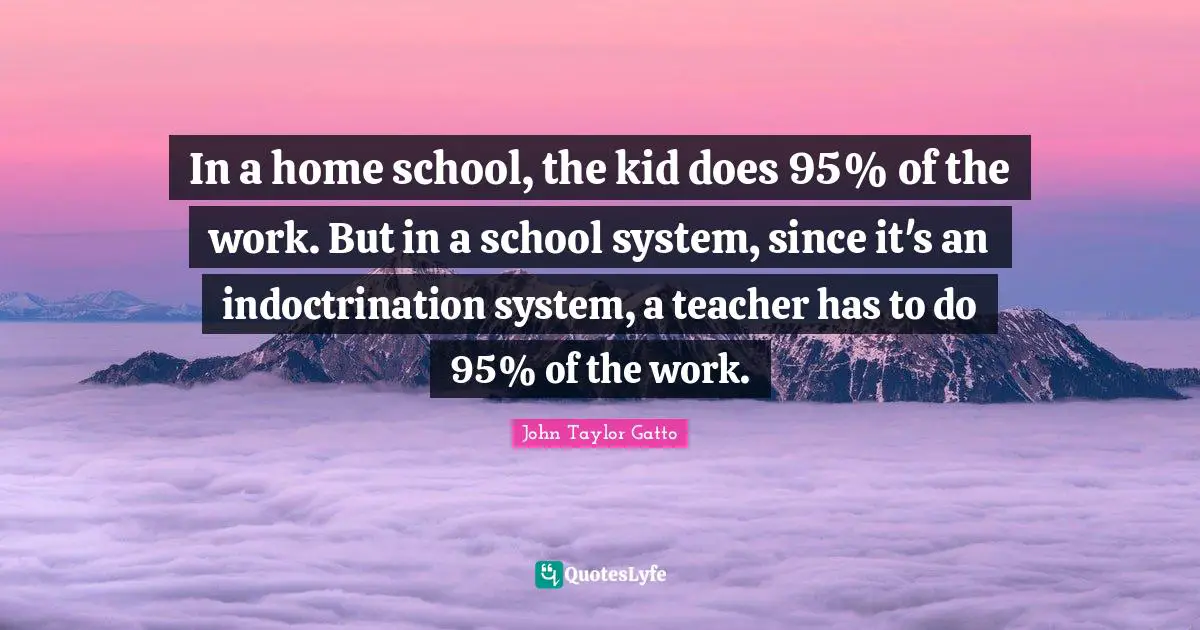 John Taylor Gatto Quotes: "In a home school, the kid does 95% of the work. But in a school system, since it's an indoctrination system, a teacher has to do 95% of the work."