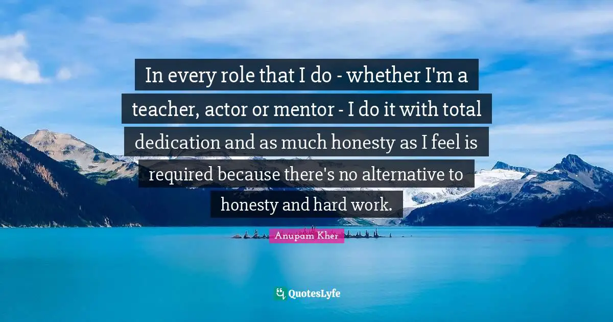 In every role that I do - whether I'm a teacher, actor or mentor - I do it with total dedication and as much honesty as I feel is required because there's no alternative to honesty and hard work.