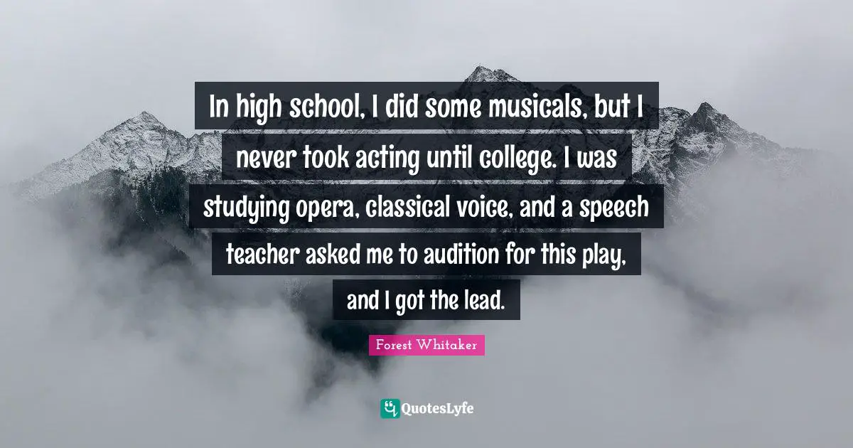 Forest Whitaker Quotes: "In high school, I did some musicals, but I never took acting until college. I was studying opera, classical voice, and a speech teacher asked me to audition for this play, and I got the lead."