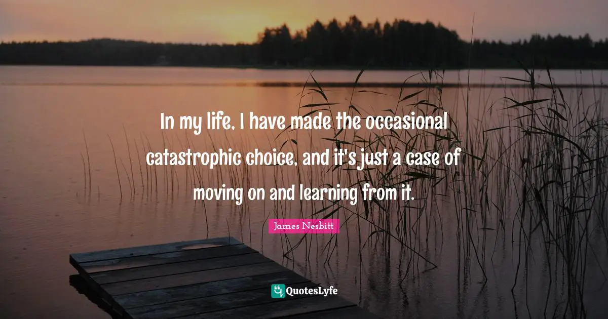 In my life, I have made the occasional catastrophic choice, and it's just a case of moving on and learning from it.