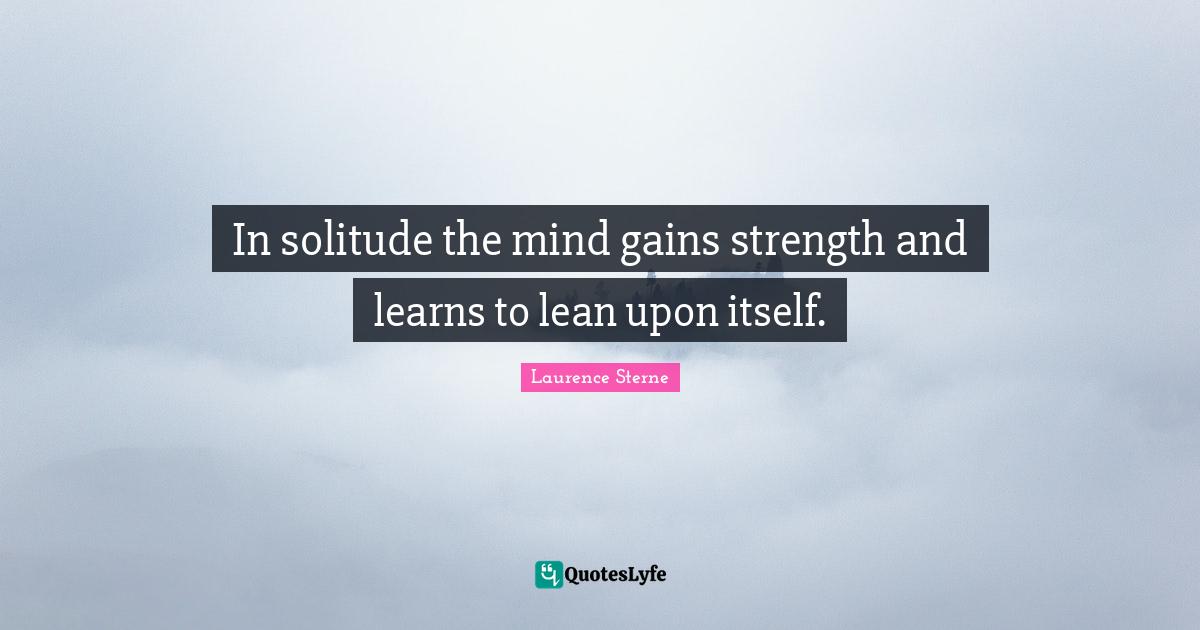 In solitude the mind gains strength and learns to lean upon itself.