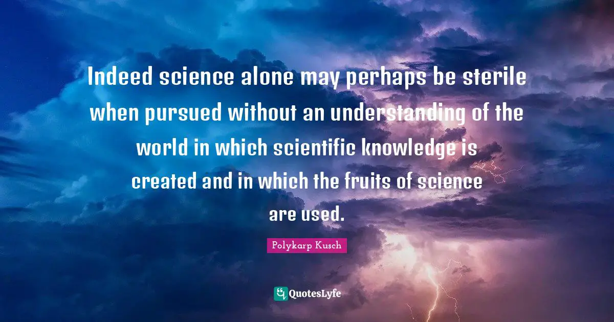 Indeed science alone may perhaps be sterile when pursued without an understanding of the world in which scientific knowledge is created and in which the fruits of science are used.