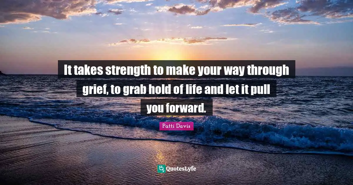 It takes strength to make your way through grief, to grab hold of life and let it pull you forward.
