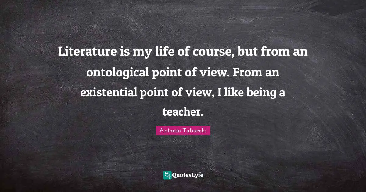 Literature is my life of course, but from an ontological point of view. From an existential point of view, I like being a teacher.