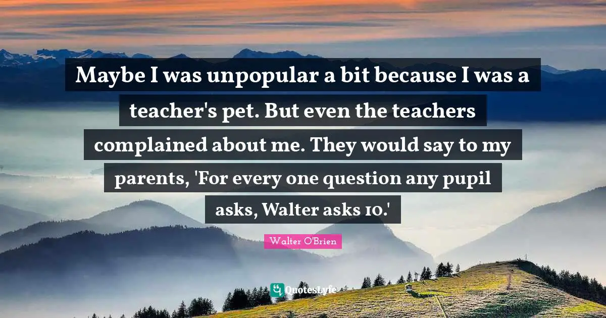 Maybe I was unpopular a bit because I was a teacher's pet. But even the teachers complained about me. They would say to my parents, 'For every one question any pupil asks, Walter asks 10.'