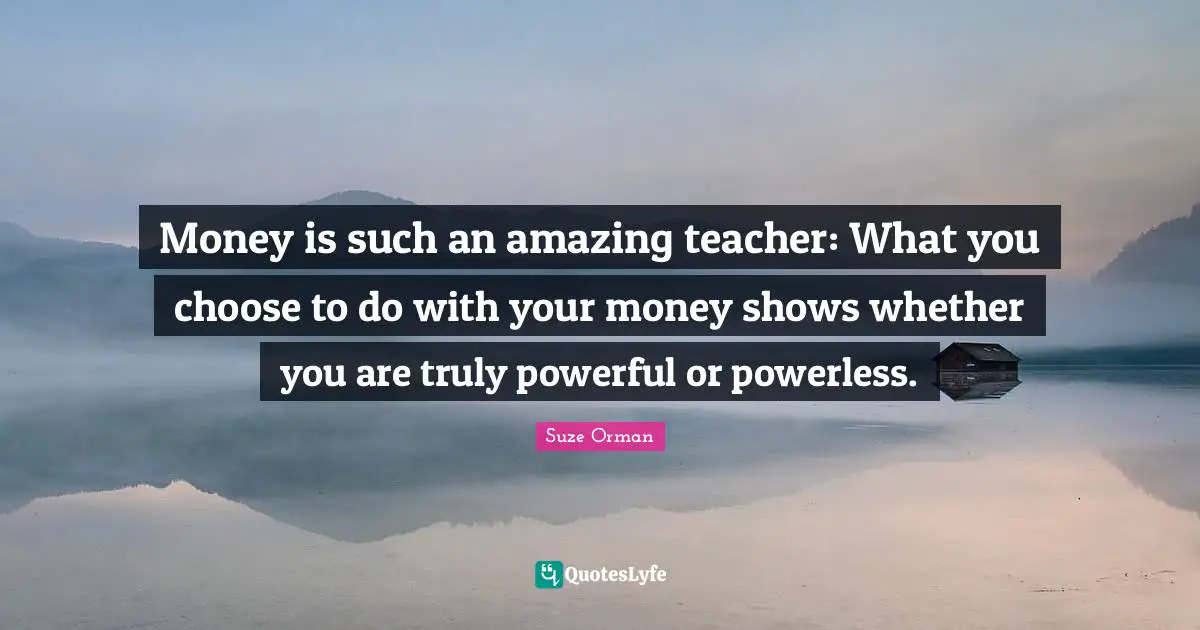 Money is such an amazing teacher: What you choose to do with your money shows whether you are truly powerful or powerless.