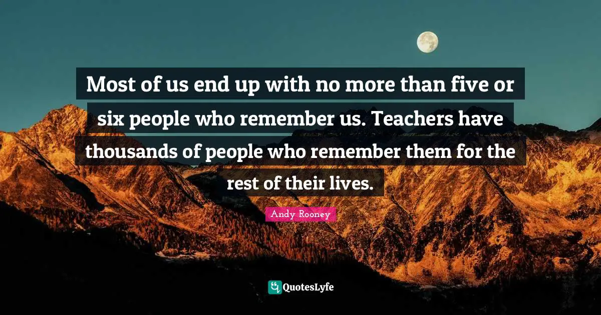 Most of us end up with no more than five or six people who remember us. Teachers have thousands of people who remember them for the rest of their lives.