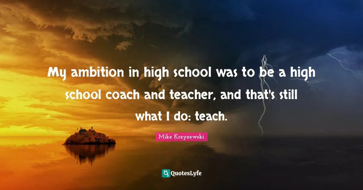 My ambition in high school was to be a high school coach and teacher, and that's still what I do: teach.