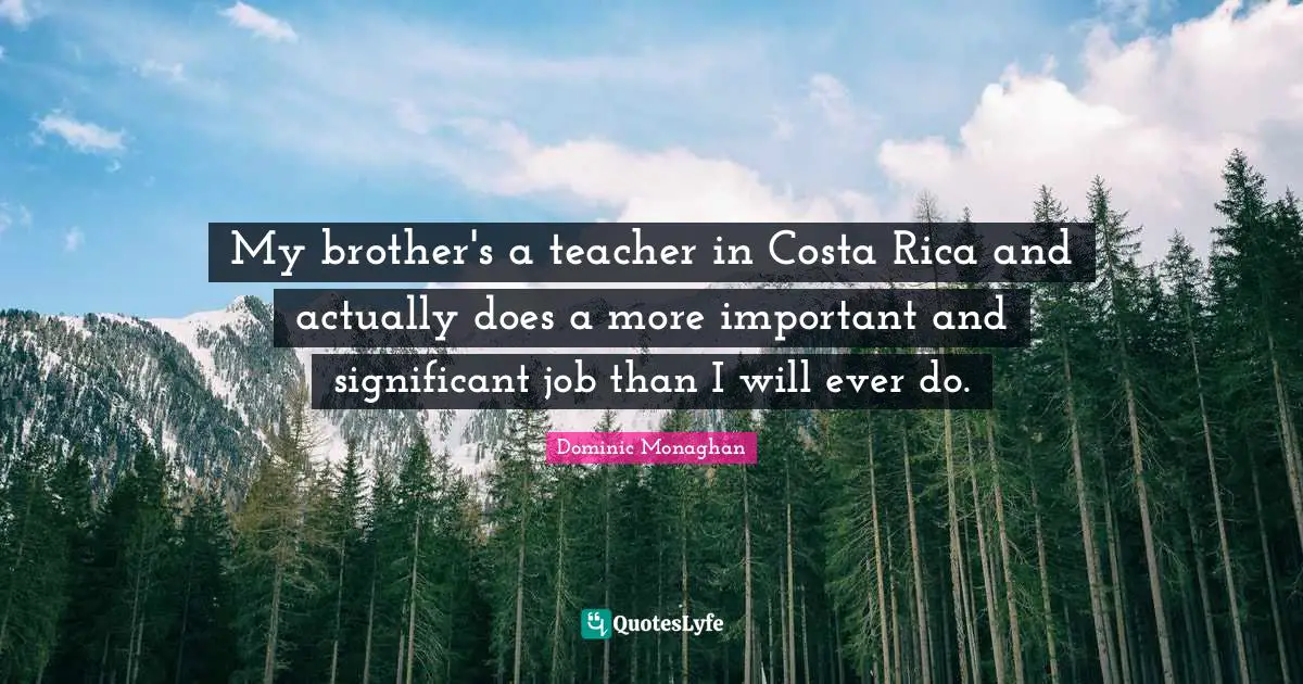 My brother's a teacher in Costa Rica and actually does a more important and significant job than I will ever do.