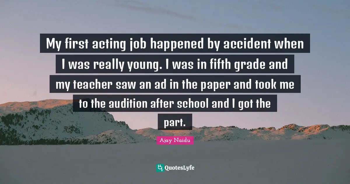 Ajay Naidu Quotes: "My first acting job happened by accident when I was really young. I was in fifth grade and my teacher saw an ad in the paper and took me to the audition after school and I got the part."