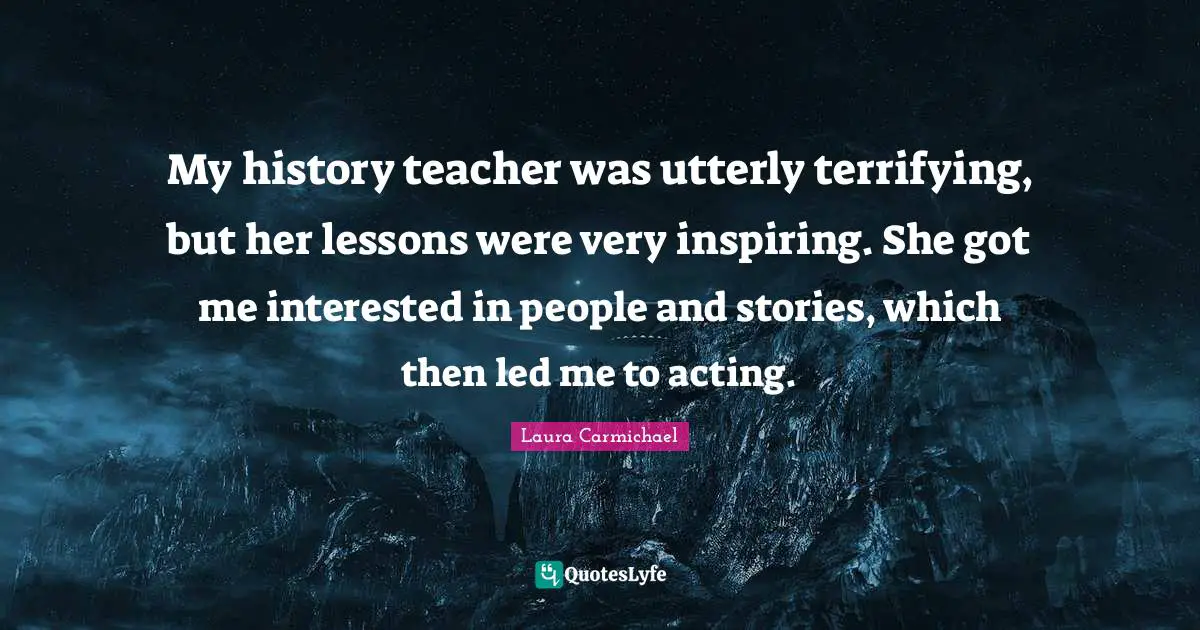 My history teacher was utterly terrifying, but her lessons were very inspiring. She got me interested in people and stories, which then led me to acting.