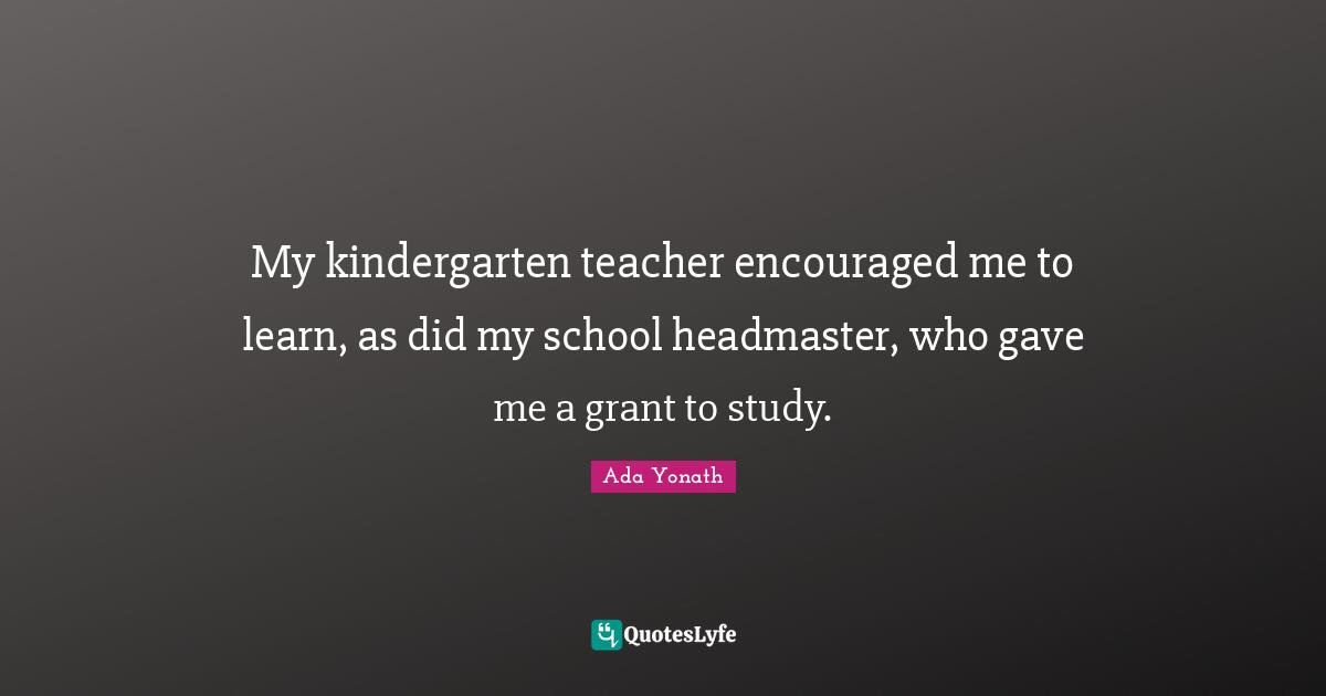 My kindergarten teacher encouraged me to learn, as did my school headmaster, who gave me a grant to study.
