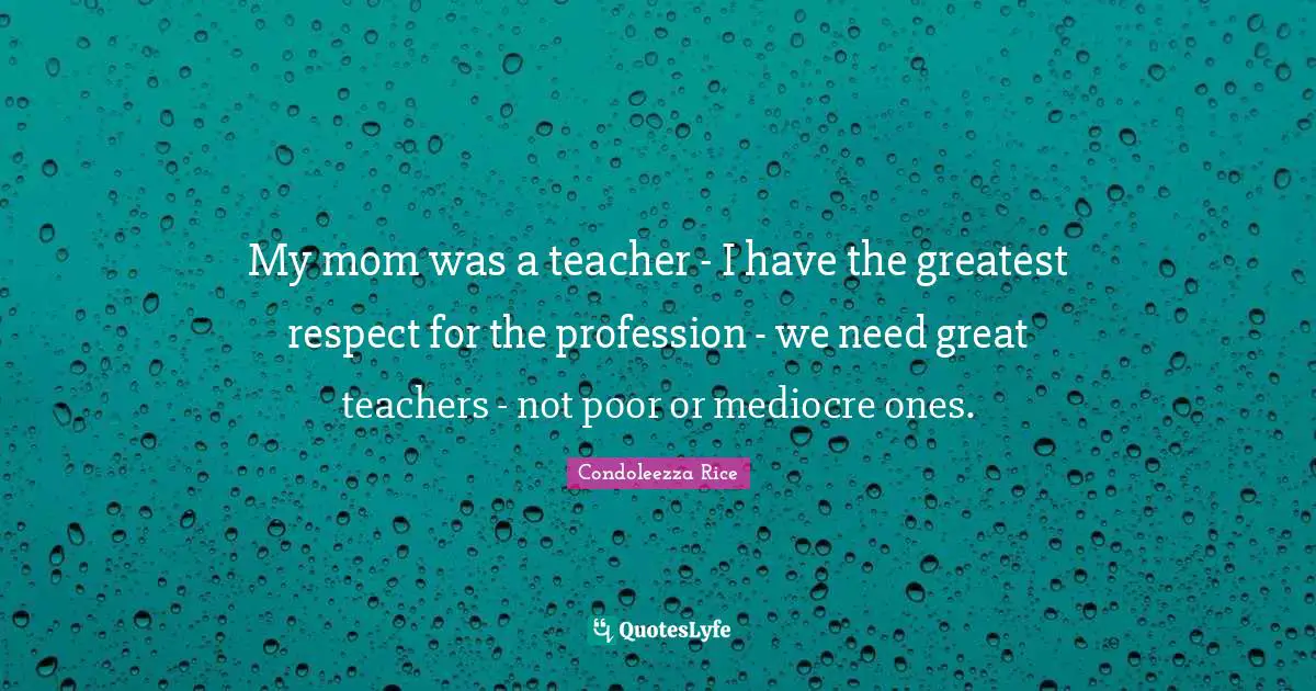 My mom was a teacher - I have the greatest respect for the profession - we need great teachers - not poor or mediocre ones.