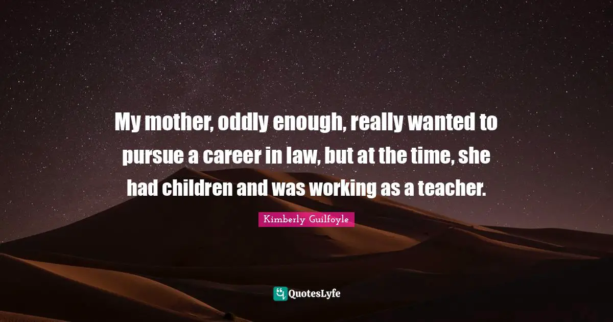 My mother, oddly enough, really wanted to pursue a career in law, but at the time, she had children and was working as a teacher.
