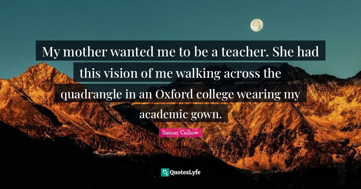 My mother wanted me to be a teacher. She had this vision of me walking across the quadrangle in an Oxford college wearing my academic gown.