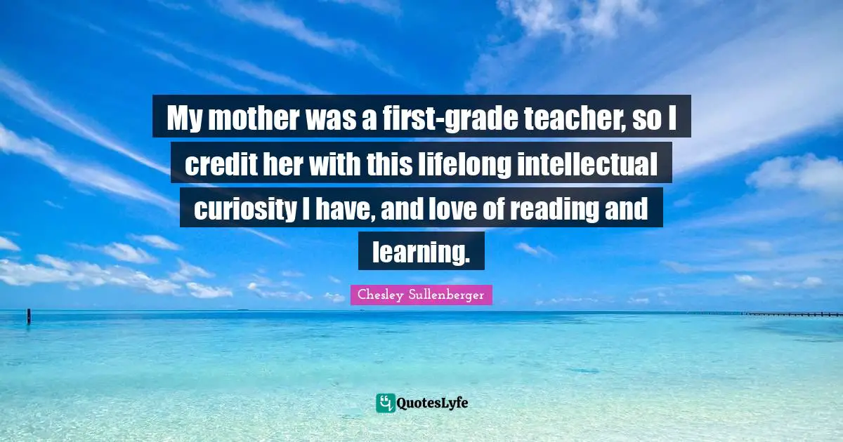 My mother was a first-grade teacher, so I credit her with this lifelong intellectual curiosity I have, and love of reading and learning.